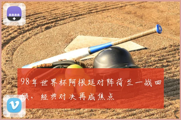 98年世界杯阿根廷对阵荷兰一战回顾，经典对决再成焦点